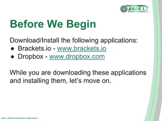 Before We Begin 
Download/Install the following applications: 
● Brackets.io - www.brackets.io 
● Dropbox - www.dropbox.com 
While you are downloading these applications 
and installing them, let’s move on. 
ANAK I.T BRUNEI DARUSSALAM | WWW.ANAK.IT 
 