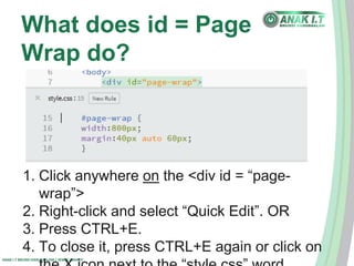 What does id = Page 
Wrap do? 
1. Click anywhere on the <div id = “page-wrap”> 
2. Right-click and select “Quick Edit”. OR 
3. Press CTRL+E. 
4. To close it, press CTRL+E again or click on 
ANAK I.T BRUNEI DARUSSALAM | WWW.ANAK.IT 
the X icon next to the “style.css” word. 
 