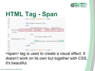 HTML Tag - Span 
<span> tag is used to create a visual effect. It 
doesn’t work on its own but together with CSS, 
it's beautiful. 
ANAK I.T BRUNEI DARUSSALAM | WWW.ANAK.IT 
 