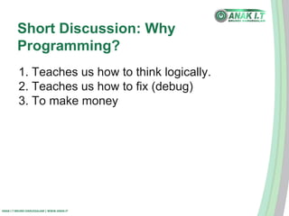 Short Discussion: Why 
Programming? 
1. Teaches us how to think logically. 
2. Teaches us how to fix (debug) 
3. To make money 
ANAK I.T BRUNEI DARUSSALAM | WWW.ANAK.IT 
 