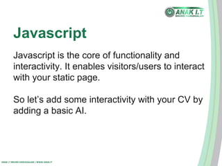 Javascript 
Javascript is the core of functionality and 
interactivity. It enables visitors/users to interact 
with your static page. 
So let’s add some interactivity with your CV by 
adding a basic AI. 
ANAK I.T BRUNEI DARUSSALAM | WWW.ANAK.IT 
 