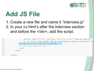 Add JS File 
1. Create a new file and name it “interview.js” 
2. In your cv.html’s after the Interview section 
and before the </div>, add the script. 
ANAK I.T BRUNEI DARUSSALAM | WWW.ANAK.IT 
 
