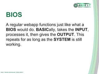 BIOS 
A regular webapp functions just like what a 
BIOS would do. BASICally, takes the INPUT, 
processes it, then gives the OUTPUT. This 
repeats for as long as the SYSTEM is still 
working. 
ANAK I.T BRUNEI DARUSSALAM | WWW.ANAK.IT 
 