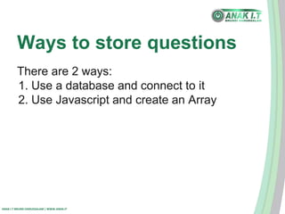 Ways to store questions 
There are 2 ways: 
1. Use a database and connect to it 
2. Use Javascript and create an Array 
ANAK I.T BRUNEI DARUSSALAM | WWW.ANAK.IT 
 