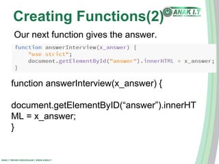 Creating Functions(2) 
Our next function gives the answer. 
function answerInterview(x_answer) { 
document.getElementByID(“answer”).innerHT 
ML = x_answer; 
} 
ANAK I.T BRUNEI DARUSSALAM | WWW.ANAK.IT 
 