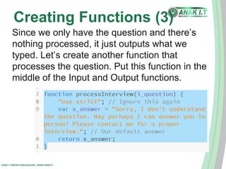 Creating Functions (3) 
Since we only have the question and there’s 
nothing processed, it just outputs what we 
typed. Let’s create another function that 
processes the question. Put this function in the 
middle of the Input and Output functions. 
ANAK I.T BRUNEI DARUSSALAM | WWW.ANAK.IT 
 