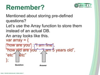 Remember? 
Mentioned about storing pre-defined 
questions? 
Let’s use the Array function to store them 
instead of an actual DB. 
An array looks like this. 
var array = { 
“how are you” : “I am fine”, 
“how old are you” : “I am 5 years old”, 
“etc” : “etc” 
}; 
Question Answer 
ANAK I.T BRUNEI DARUSSALAM | WWW.ANAK.IT 
 