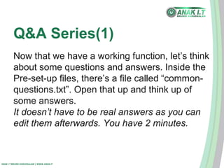 Q&A Series(1) 
Now that we have a working function, let’s think 
about some questions and answers. Inside the 
Pre-set-up files, there’s a file called “common-questions. 
ANAK I.T BRUNEI DARUSSALAM | WWW.ANAK.IT 
txt”. Open that up and think up of 
some answers. 
It doesn’t have to be real answers as you can 
edit them afterwards. You have 2 minutes. 
 