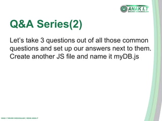 Q&A Series(2) 
Let’s take 3 questions out of all those common 
questions and set up our answers next to them. 
Create another JS file and name it myDB.js 
ANAK I.T BRUNEI DARUSSALAM | WWW.ANAK.IT 
 