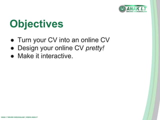 Objectives 
● Turn your CV into an online CV 
● Design your online CV pretty! 
● Make it interactive. 
ANAK I.T BRUNEI DARUSSALAM | WWW.ANAK.IT 
 