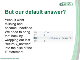 But our default answer? 
Yeah, it went 
missing and 
became undefined. 
We need to bring 
that back by 
wrapping our last 
“return x_answer” 
into the else of the 
IF statement. 
ANAK I.T BRUNEI DARUSSALAM | WWW.ANAK.IT 
 