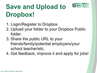 Save and Upload to 
Dropbox! 
1. Login/Register to Dropbox 
2. Upload your folder to your Dropbox Public 
folder. 
3. Share the public URL to your 
friends/family/potential employers/your 
school teacher/etc. 
4. Get feedback, improve it and apply for jobs! 
ANAK I.T BRUNEI DARUSSALAM | WWW.ANAK.IT 
 