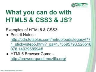 What you can do with 
HTML5 & CSS3 & JS? 
Examples of HTML5 & CSS3: 
● Post-it Notes - 
http://cdn.tutsplus.com/net/uploads/legacy/77 
1_sticky/step5.html?_ga=1.75595793.528516 
078.1403958594# 
● HTML5 Browser Game - 
http://browserquest.mozilla.org/ 
ANAK I.T BRUNEI DARUSSALAM | WWW.ANAK.IT 

