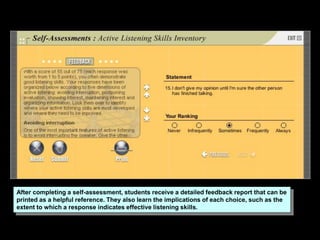 After completing a self-assessment, students receive a detailed feedback report that can be
printed as a helpful reference. They also learn the implications of each choice, such as the
extent to which a response indicates effective listening skills.
 