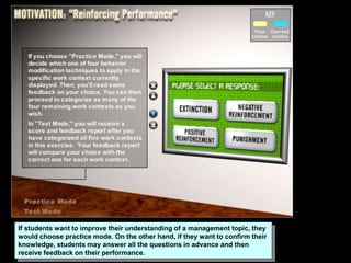 If students want to improve their understanding of a management topic, they
would choose practice mode. On the other hand, if they want to confirm their
knowledge, students may answer all the questions in advance and then
receive feedback on their performance.
 