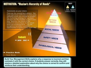 Build Your Management Skills explains why a response is incorrect and then
contrasts it with the correct choice. If students answer correctly, they still
receive a detailed explanation about why the choice is correct to confirm and
reinforce their understanding.
 