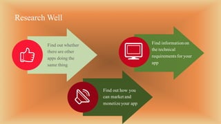 Find out whether
there are other
apps doing the
same thing
Find out how you
can market and
monetize your app
Research Well
Find informationon
the technical
requirements for your
app
 
