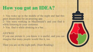 1- You woke up in the middle of the night and had this
great dream/idea for an amazing app.
2- You were working in MacDonald’s and you find it
while listening to your customer.
3- You find it while drinking in a bar.…
ANYWAY
If you can picture it, you know it is useful, and you can
imagine that many people would like it, too
Then you are on the right path. (Start Reading)
How you got an IDEA?
 
