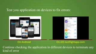 Test you application on devices to fix errors:
On	Android On	iOS	testflightapp.com
Continue checking the application in different devices to terminate any
kind of error
 