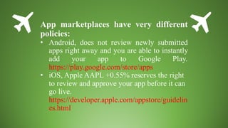 App marketplaces have very different
policies:
• Android, does not review newly submitted
apps right away and you are able to instantly
add your app to Google Play.
https://play.google.com/store/apps
• iOS, Apple AAPL +0.55% reserves the right
to review and approve your app before it can
go live.
https://developer.apple.com/appstore/guidelin
es.html
 
