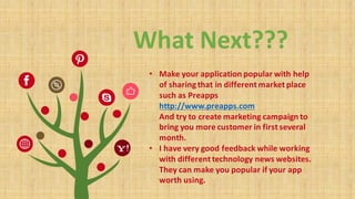 What	Next???
• Make	your	application	popular	with	help	
of	sharing	that	in	different	market	place	
such	as	Preapps
http://www.preapps.com
And	try	to	create	marketing	campaign	to	
bring	you	more	customer	in	first	several	
month.
• I	have	very	good	feedback	while	working	
with	different	technology	news	websites.	
They	can	make	you	popular	if	your	app	
worth	using.
 