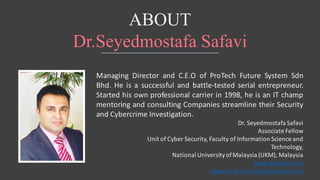 ABOUT
Dr.Seyedmostafa Safavi
Managing Director and C.E.O of ProTech Future System Sdn
Bhd. He is a successful and battle-tested serial entrepreneur.
Started his own professional carrier in 1998, he is an IT champ
mentoring and consulting Companies streamline their Security
and Cybercrime Investigation.
Dr.	Seyedmostafa	Safavi
Associate	Fellow	
Unit	of	Cyber	Security,	Faculty	of	Information	Science	and
Technology,
National	University	of	Malaysia	(UKM),	Malaysia
www.drsafavi.info
www.ftsm.ukm.my/cyberunit.php
 