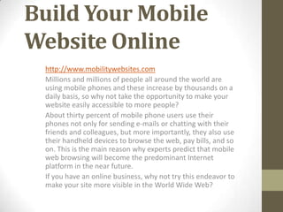 Build Your Mobile
Website Online
 http://www.mobilitywebsites.com
 Millions and millions of people all around the world are
 using mobile phones and these increase by thousands on a
 daily basis, so why not take the opportunity to make your
 website easily accessible to more people?
 About thirty percent of mobile phone users use their
 phones not only for sending e-mails or chatting with their
 friends and colleagues, but more importantly, they also use
 their handheld devices to browse the web, pay bills, and so
 on. This is the main reason why experts predict that mobile
 web browsing will become the predominant Internet
 platform in the near future.
 If you have an online business, why not try this endeavor to
 make your site more visible in the World Wide Web?
 