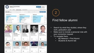 Find fellow alumni
2
• Search by what they studied, where they
work, graduation year
• Make sure to include a personal note with
your connection request
• To navigate there:
• My Network > Find Alumni
• Students & Alumni tab
 