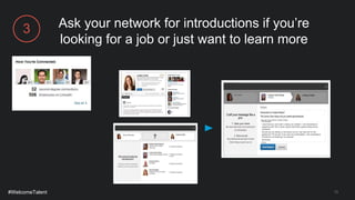 13
Ask your network for introductions if you’re
looking for a job or just want to learn more
Hi Connie,
I see that you work with Lindsey at LinkedIn. I am interested in
speaking with her to learn about internship opportunities at the
company.
Would you be willing to introduce me so I can ask her for her
guidance? Of course, if you are not comfortable, I will understand.
Thanks for considering my request!
Sincerely,
Amy
Amy Gomez
#WelcomeTalent
3
 