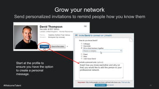 Send personalized invitations to remind people how you know them
15
Grow your network
Start at the profile to
ensure you have the option
to create a personal
message.
#WelcomeTalent
Insert how you know eachother and why (or
that) you would like to add this person to your
professional network.
 