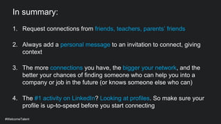 In summary:
1. Request connections from friends, teachers, parents’ friends
2. Always add a personal message to an invitation to connect, giving
context
3. The more connections you have, the bigger your network, and the
better your chances of finding someone who can help you into a
company or job in the future (or knows someone else who can)
4. The #1 activity on LinkedIn? Looking at profiles. So make sure your
profile is up-to-speed before you start connecting
#WelcomeTalent
 
