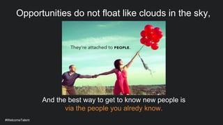 #WelcomeTalent
Opportunities do not float like clouds in the sky,
And the best way to get to know new people is
via the people you alredy know.
 