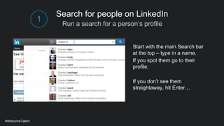 Run a search for a person’s profile
Search for people on LinkedIn
Start with the main Search bar
at the top – type in a name.
If you spot them go to their
profile.
If you don’t see them
straightaway, hit Enter…
#WelcomeTalent
1
 