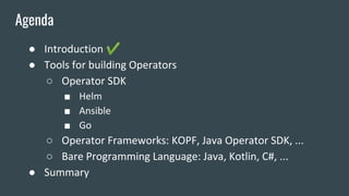 ● Introduction ✔
● Tools for building Operators
○ Operator SDK
■ Helm
■ Ansible
■ Go
○ Operator Frameworks: KOPF, Java Operator SDK, ...
○ Bare Programming Language: Java, Kotlin, C#, ...
● Summary
Agenda
 