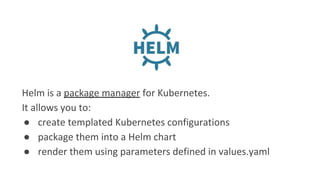 Helm is a package manager for Kubernetes.
It allows you to:
● create templated Kubernetes configurations
● package them into a Helm chart
● render them using parameters defined in values.yaml
 