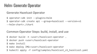 Generate Hazelcast Operator
$ operator-sdk init --plugins=helm
$ operator-sdk create api --group=hazelcast --version=v1
--helm-chart=./chart
Common Operator Steps: build, install, and use
$ docker build -t <user>/hazelcast-operator .
$ docker push <user>/hazelcast-operator
$ make install
$ make deploy IMG=<user>/hazelcast-operator
$ kubectl apply -f config/samples/hazelcast_v1_hazelcast.yaml
Helm: Generate Operator
 