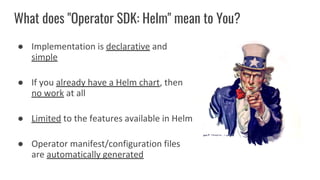 What does "Operator SDK: Helm" mean to You?
● Implementation is declarative and
simple
● If you already have a Helm chart, then
no work at all
● Limited to the features available in Helm
● Operator manifest/configuration files
are automatically generated
 