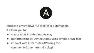 Ansible is a very powerful tool for IT automation.
It allows you to:
● create tasks in a declarative way
● perform complex DevOps tasks using simple YAML files
● interact with Kubernetes API using the
community.kubernetes.k8s plugin
 