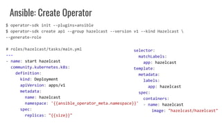 Ansible: Create Operator
# roles/hazelcast/tasks/main.yml
---
- name: start hazelcast
community.kubernetes.k8s:
definition:
kind: Deployment
apiVersion: apps/v1
metadata:
name: hazelcast
namespace: '{{ansible_operator_meta.namespace}}'
spec:
replicas: "{{size}}"
selector:
matchLabels:
app: hazelcast
template:
metadata:
labels:
app: hazelcast
spec:
containers:
- name: hazelcast
image: "hazelcast/hazelcast"
$ operator-sdk init --plugins=ansible
$ operator-sdk create api --group hazelcast --version v1 --kind Hazelcast 
--generate-role
 
