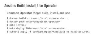Common Operator Steps: build, install, and use
$ docker build -t <user>/hazelcast-operator .
$ docker push <user>/hazelcast-operator
$ make install
$ make deploy IMG=<user>/hazelcast-operator
$ kubectl apply -f config/samples/hazelcast_v1_hazelcast.yaml
Ansible: Build, Install, Use Operator
 