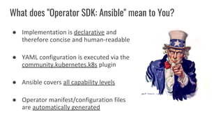 What does "Operator SDK: Ansible" mean to You?
● Implementation is declarative and
therefore concise and human-readable
● YAML configuration is executed via the
community.kubernetes.k8s plugin
● Ansible covers all capability levels
● Operator manifest/configuration files
are automatically generated
 