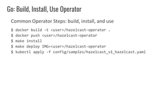 Common Operator Steps: build, install, and use
$ docker build -t <user>/hazelcast-operator .
$ docker push <user>/hazelcast-operator
$ make install
$ make deploy IMG=<user>/hazelcast-operator
$ kubectl apply -f config/samples/hazelcast_v1_hazelcast.yaml
Go: Build, Install, Use Operator
 