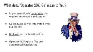 What does "Operator SDK: Go" mean to You?
● Implementation is imperative and
requires more work and caution
● Go language is well integrated with
Kubernetes
● No limits on the functionality
● Operator boilerplate files are
automatically generated
 