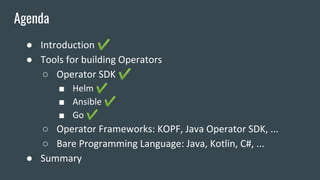 ● Introduction ✔
● Tools for building Operators
○ Operator SDK ✔
■ Helm ✔
■ Ansible ✔
■ Go ✔
○ Operator Frameworks: KOPF, Java Operator SDK, ...
○ Bare Programming Language: Java, Kotlin, C#, ...
● Summary
Agenda
 