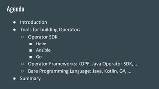 ● Introduction
● Tools for building Operators
○ Operator SDK
■ Helm
■ Ansible
■ Go
○ Operator Frameworks: KOPF, Java Operator SDK, ...
○ Bare Programming Language: Java, Kotlin, C#, ...
● Summary
Agenda
 