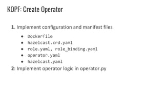 KOPF: Create Operator
1. Implement configuration and manifest files
● Dockerfile
● hazelcast.crd.yaml
● role.yaml, role_binding.yaml
● operator.yaml
● hazelcast.yaml
2: Implement operator logic in operator.py
 