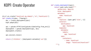 KOPF: Create Operator
@kopf.on.create('hazelcast.my.domain','v1','hazelcasts')
def create_fn(spec, **kwargs):
doc = create_deployment(spec)
kopf.adopt(doc)
api = pykube.HTTPClient(pykube.KubeConfig.from_env())
deployment = pykube.Deployment(api, doc)
deployment.create()
api.session.close()
return {'children': [deployment.metadata['uid']]}
def create_deployment(spec):
return yaml.safe_load(f"""
apiVersion: apps/v1
kind: Deployment
metadata:
name: hazelcast
spec:
replicas: {spec.get('size', 1)}
selector:
matchLabels:
app: hazelcast
template:
metadata:
labels:
app: hazelcast
spec:
containers:
- name: hazelcast
image: "hazelcast/hazelcast"
""")
 