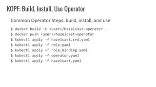 Common Operator Steps: build, install, and use
$ docker build -t <user>/hazelcast-operator .
$ docker push <user>/hazelcast-operator
$ kubectl apply -f hazelcast.crd.yaml
$ kubectl apply -f role.yaml
$ kubectl apply -f role_binding.yaml
$ kubectl apply -f operator.yaml
$ kubectl apply -f hazelcast.yaml
KOPF: Build, Install, Use Operator
 