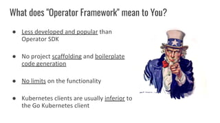 What does "Operator Framework" mean to You?
● Less developed and popular than
Operator SDK
● No project scaffolding and boilerplate
code generation
● No limits on the functionality
● Kubernetes clients are usually inferior to
the Go Kubernetes client
 