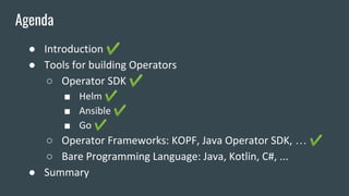 ● Introduction ✔
● Tools for building Operators
○ Operator SDK ✔
■ Helm ✔
■ Ansible ✔
■ Go ✔
○ Operator Frameworks: KOPF, Java Operator SDK, … ✔
○ Bare Programming Language: Java, Kotlin, C#, ...
● Summary
Agenda
 
